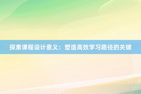 探索课程设计意义：塑造高效学习路径的关键